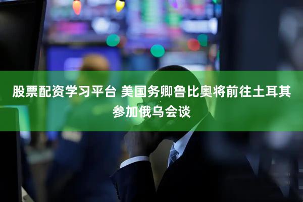 股票配资学习平台 美国务卿鲁比奥将前往土耳其参加俄乌会谈