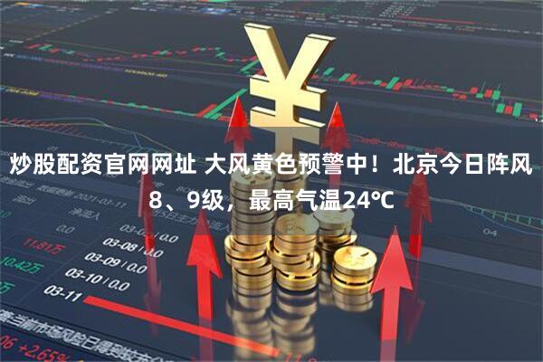 炒股配资官网网址 大风黄色预警中！北京今日阵风8、9级，最高气温24℃