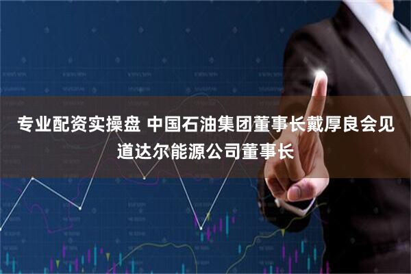 专业配资实操盘 中国石油集团董事长戴厚良会见道达尔能源公司董事长