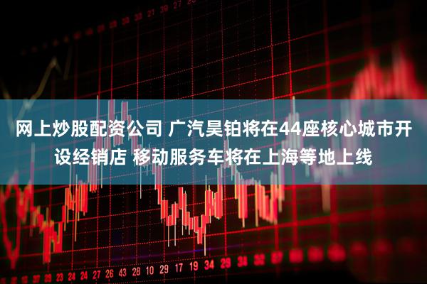 网上炒股配资公司 广汽昊铂将在44座核心城市开设经销店 移动服务车将在上海等地上线