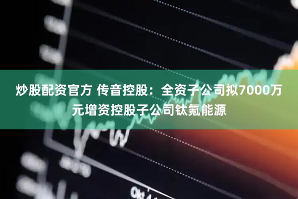 炒股配资官方 传音控股：全资子公司拟7000万元增资控股子公司钛氪能源