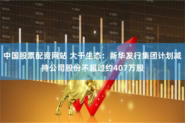 中国股票配资网站 大千生态：新华发行集团计划减持公司股份不超过约407万股