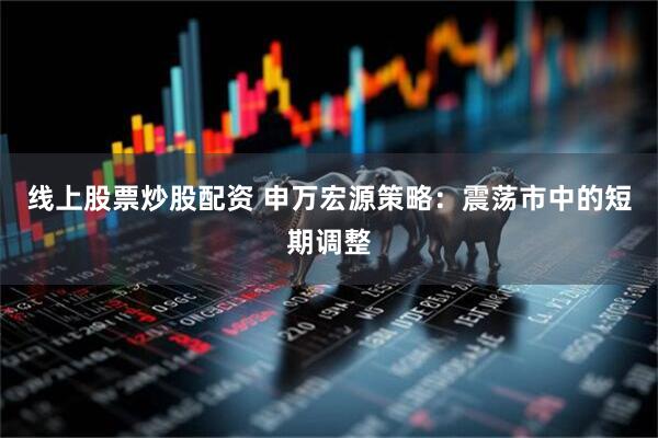 线上股票炒股配资 申万宏源策略：震荡市中的短期调整
