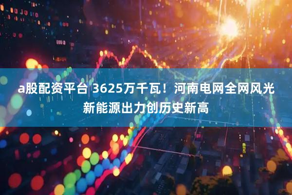 a股配资平台 3625万千瓦！河南电网全网风光新能源出力创历史新高