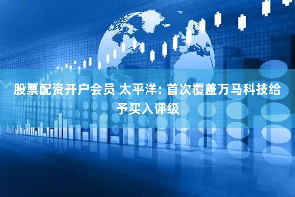 股票配资开户会员 太平洋: 首次覆盖万马科技给予买入评级