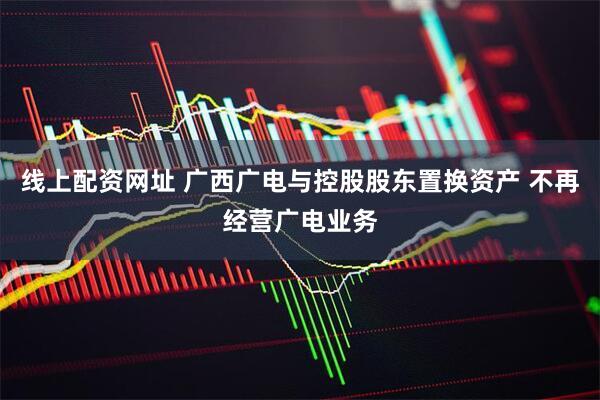 线上配资网址 广西广电与控股股东置换资产 不再经营广电业务