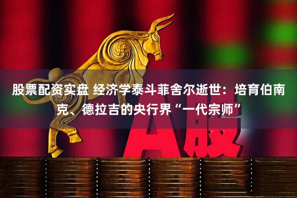 股票配资实盘 经济学泰斗菲舍尔逝世：培育伯南克、德拉吉的央行界“一代宗师”