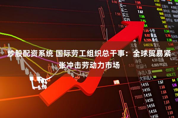 炒股配资系统 国际劳工组织总干事：全球贸易紧张冲击劳动力市场