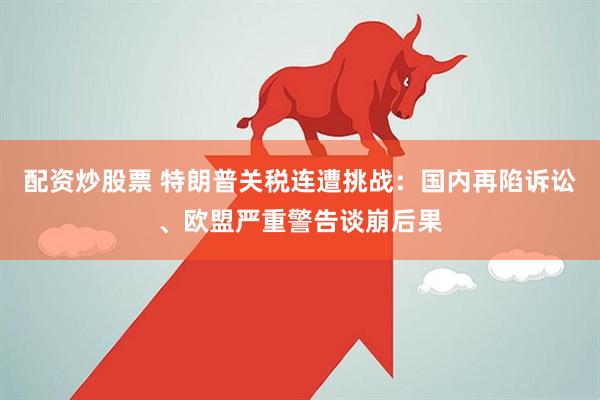 配资炒股票 特朗普关税连遭挑战：国内再陷诉讼、欧盟严重警告谈崩后果