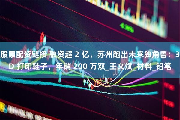 股票配资链接 融资超 2 亿，苏州跑出未来独角兽：3D 打印鞋子，年销 200 万双_王文斌_材料_铅笔