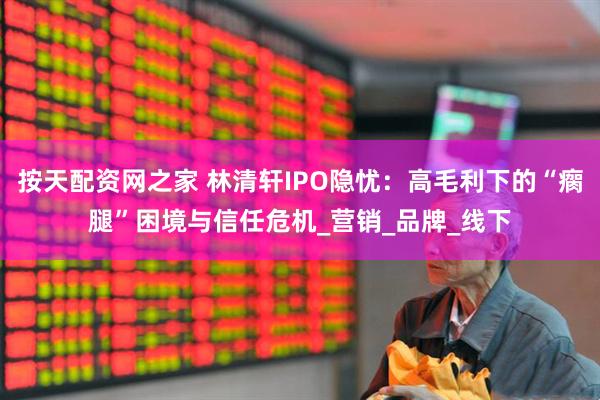 按天配资网之家 林清轩IPO隐忧：高毛利下的“瘸腿”困境与信任危机_营销_品牌_线下