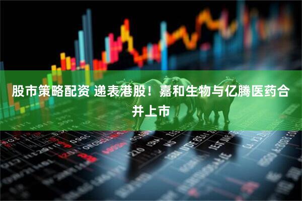 股市策略配资 递表港股！嘉和生物与亿腾医药合并上市