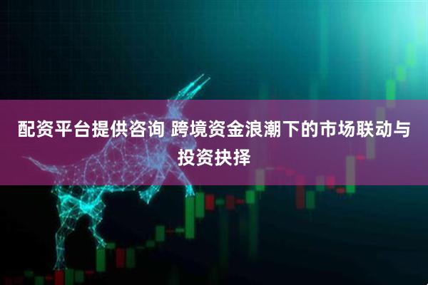 配资平台提供咨询 跨境资金浪潮下的市场联动与投资抉择