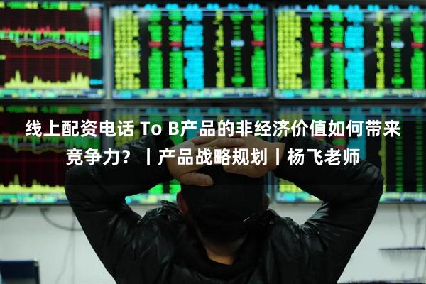 线上配资电话 To B产品的非经济价值如何带来竞争力？丨产品战略规划丨杨飞老师