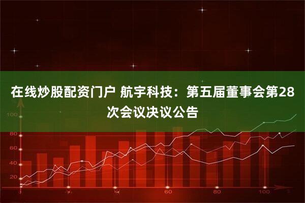在线炒股配资门户 航宇科技：第五届董事会第28次会议决议公告