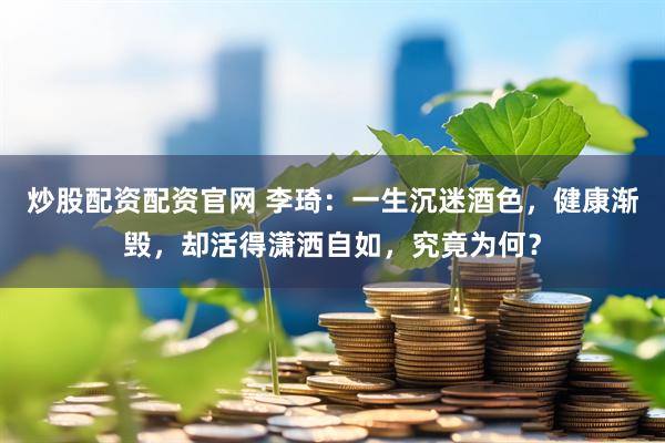 炒股配资配资官网 李琦：一生沉迷酒色，健康渐毁，却活得潇洒自如，究竟为何？