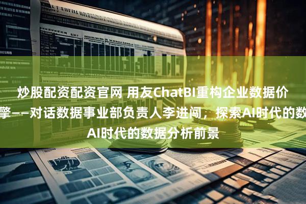 炒股配资配资官网 用友ChatBI重构企业数据价值的智能引擎——对话数据事业部负责人李进闯，探索AI时代的数据分析前景