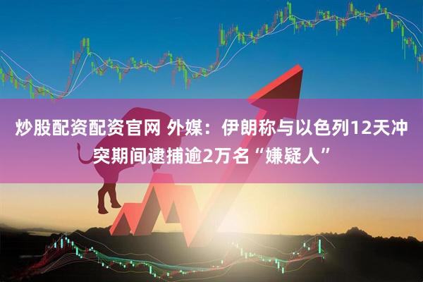 炒股配资配资官网 外媒：伊朗称与以色列12天冲突期间逮捕逾2万名“嫌疑人”