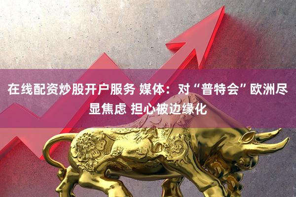在线配资炒股开户服务 媒体：对“普特会”欧洲尽显焦虑 担心被边缘化