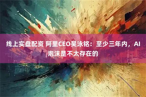 线上实盘配资 阿里CEO吴泳铭：至少三年内，AI泡沫是不太存在的