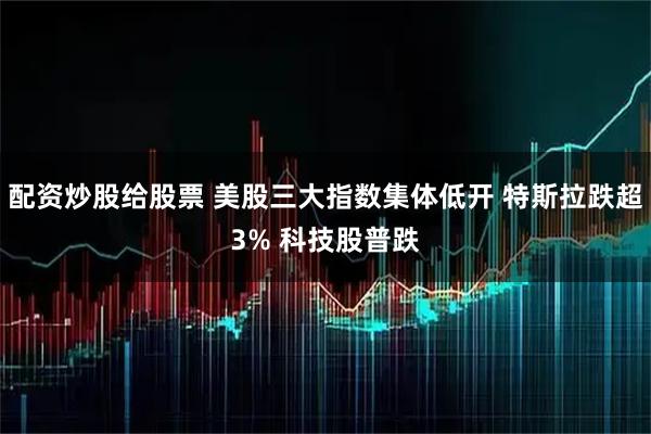 配资炒股给股票 美股三大指数集体低开 特斯拉跌超3% 科技股普跌